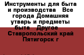 Инструменты для быта и производства - Все города Домашняя утварь и предметы быта » Другое   . Ставропольский край,Пятигорск г.